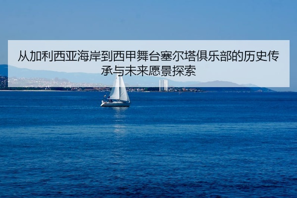 从加利西亚海岸到西甲舞台塞尔塔俱乐部的历史传承与未来愿景探索