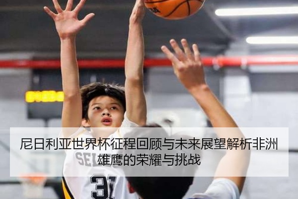 尼日利亚世界杯征程回顾与未来展望解析非洲雄鹰的荣耀与挑战