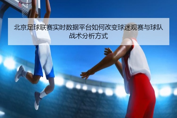 北京足球联赛实时数据平台如何改变球迷观赛与球队战术分析方式